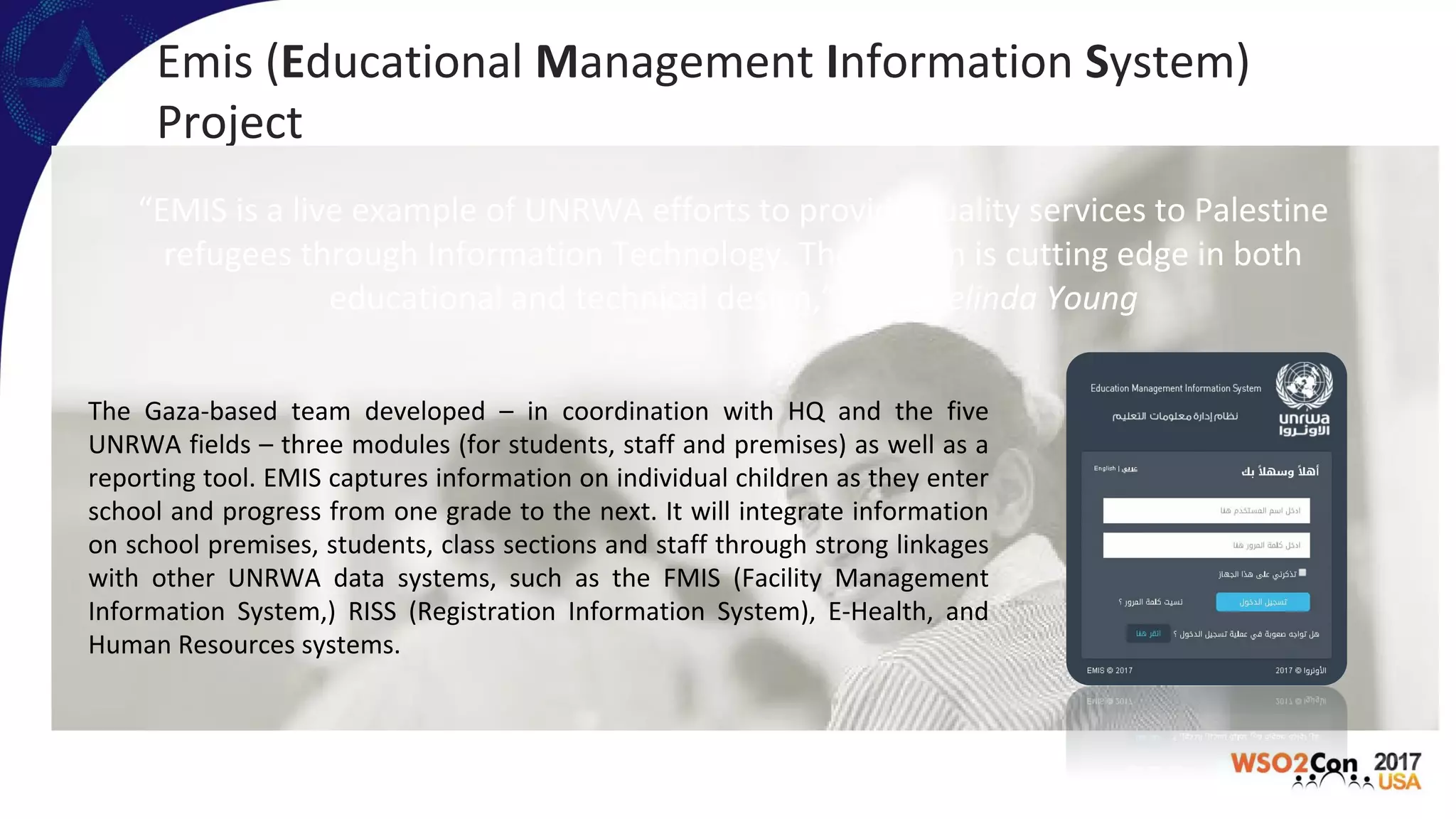Emis (Educational Management Information System)
Project
“EMIS is a live example of UNRWA efforts to provide quality services to Palestine
refugees through Information Technology. The system is cutting edge in both
educational and technical design,” Ms. Melinda Young
The Gaza-based team developed – in coordination with HQ and the five
UNRWA fields – three modules (for students, staff and premises) as well as a
reporting tool. EMIS captures information on individual children as they enter
school and progress from one grade to the next. It will integrate information
on school premises, students, class sections and staff through strong linkages
with other UNRWA data systems, such as the FMIS (Facility Management
Information System,) RISS (Registration Information System), E-Health, and
Human Resources systems.
 