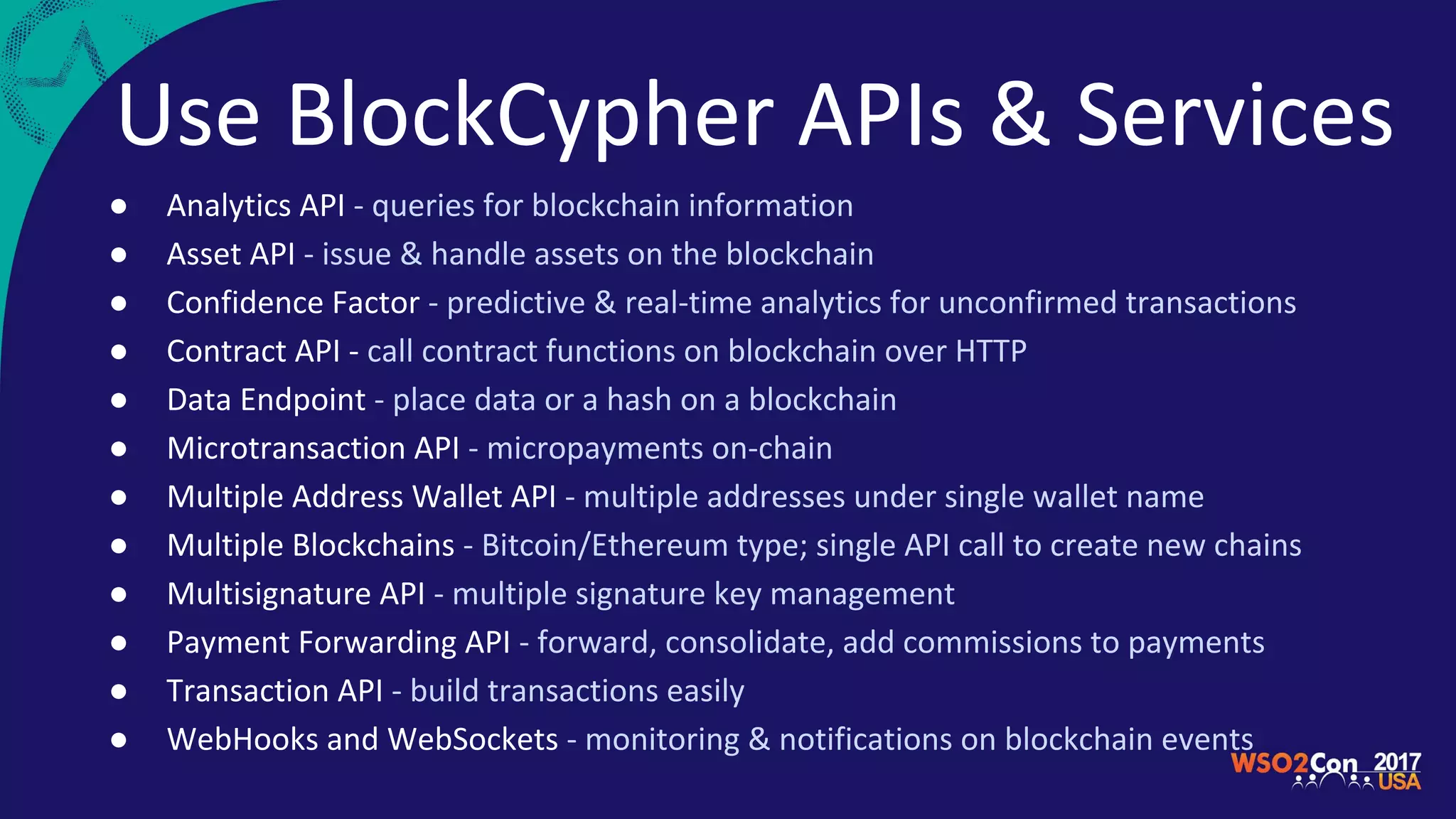 Use BlockCypher APIs & Services
● Analytics API - queries for blockchain information
● Asset API - issue & handle assets on the blockchain
● Confidence Factor - predictive & real-time analytics for unconfirmed transactions
● Contract API - call contract functions on blockchain over HTTP
● Data Endpoint - place data or a hash on a blockchain
● Microtransaction API - micropayments on-chain
● Multiple Address Wallet API - multiple addresses under single wallet name
● Multiple Blockchains - Bitcoin/Ethereum type; single API call to create new chains
● Multisignature API - multiple signature key management
● Payment Forwarding API - forward, consolidate, add commissions to payments
● Transaction API - build transactions easily
● WebHooks and WebSockets - monitoring & notifications on blockchain events
 