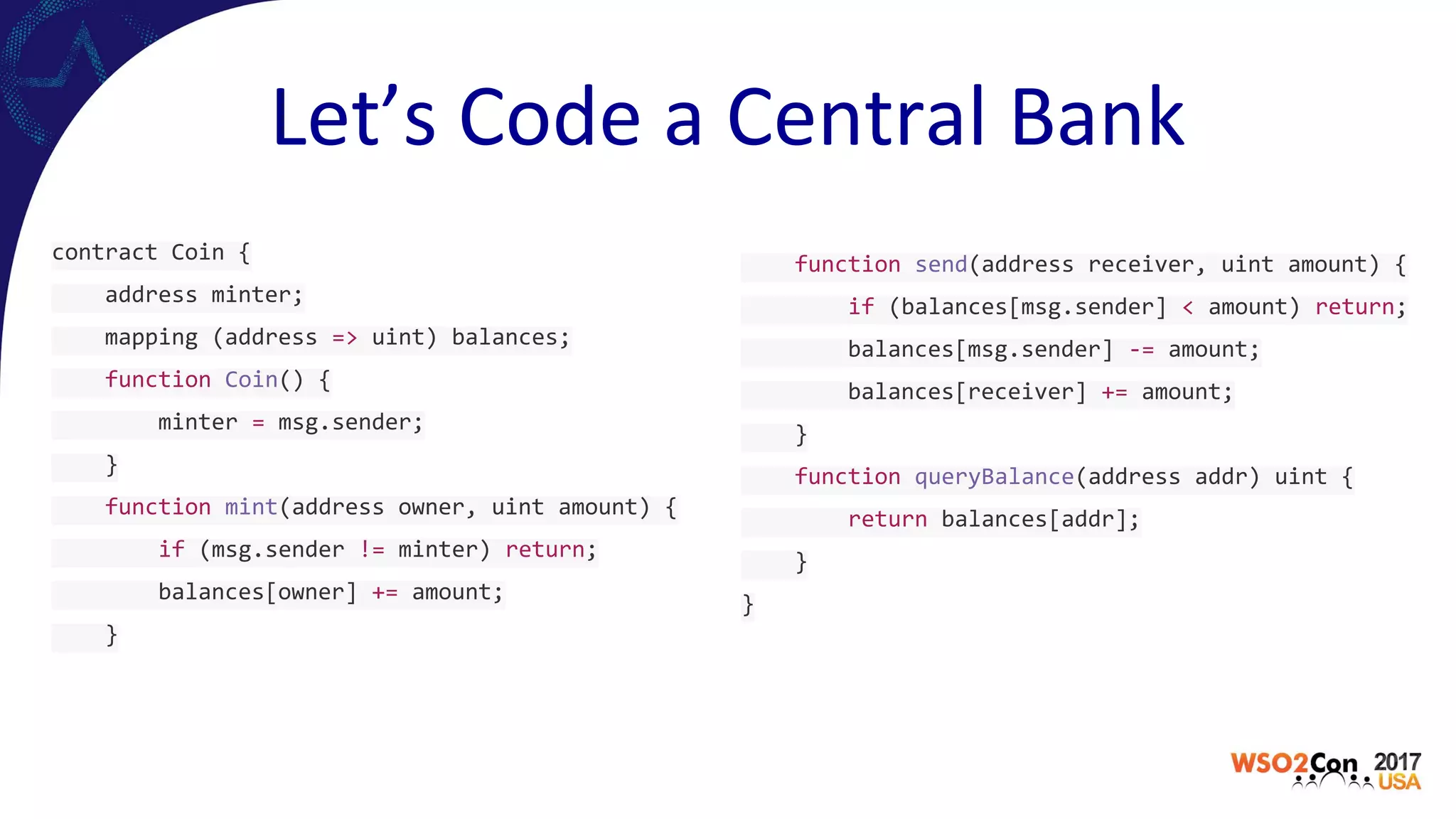 Let’s Code a Central Bank
contract Coin {
address minter;
mapping (address => uint) balances;
function Coin() {
minter = msg.sender;
}
function mint(address owner, uint amount) {
if (msg.sender != minter) return;
balances[owner] += amount;
}
function send(address receiver, uint amount) {
if (balances[msg.sender] < amount) return;
balances[msg.sender] -= amount;
balances[receiver] += amount;
}
function queryBalance(address addr) uint {
return balances[addr];
}
}
 