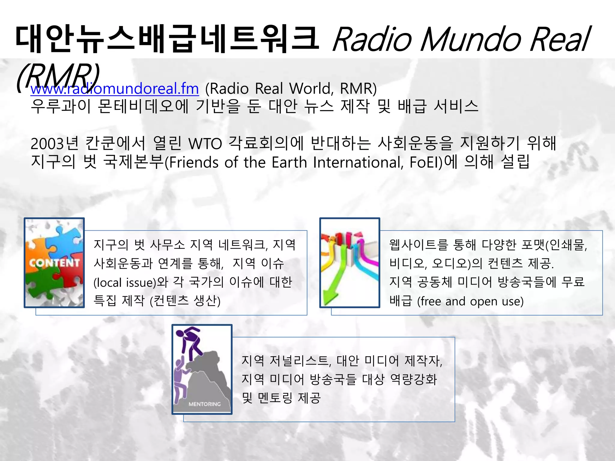 www.radiomundoreal.fm (Radio Real World, RMR)
우루과이 몬테비데오에 기반을 둔 대안 뉴스 제작 및 배급 서비스
2003년 칸쿤에서 열린 WTO 각료회의에 반대하는 사회운동을 지원하기 위해
지구의 벗 국제본부(Friends of the Earth International, FoEI)에 의해 설립
대안뉴스배급네트워크 Radio Mundo Real
(RMR)
지구의 벗 사무소 지역 네트워크, 지역
사회운동과 연계를 통해, 지역 이슈
(local issue)와 각 국가의 이슈에 대한
특집 제작 (컨텐츠 생산)
웹사이트를 통해 다양한 포맷(인쇄물,
비디오, 오디오)의 컨텐츠 제공.
지역 공동체 미디어 방송국들에 무료
배급 (free and open use)
지역 저널리스트, 대안 미디어 제작자,
지역 미디어 방송국들 대상 역량강화
및 멘토링 제공
 