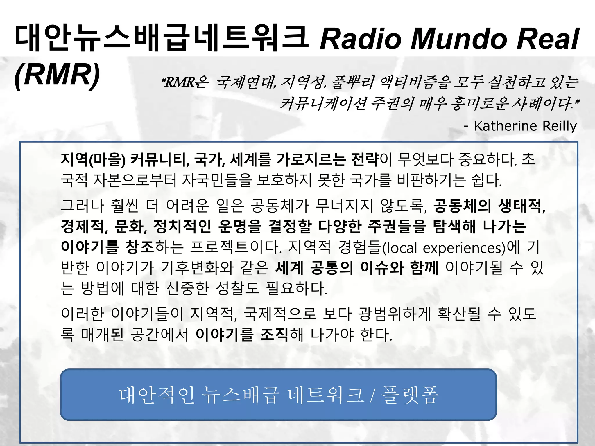 대안뉴스배급네트워크 Radio Mundo Real
(RMR) “RMR은 국제연대, 지역성, 풀뿌리 액티비즘을 모두 실천하고 있는
커뮤니케이션 주권의 매우 흥미로운 사례이다.”
- Katherine Reilly
지역(마을) 커뮤니티, 국가, 세계를 가로지르는 전략이 무엇보다 중요하다. 초
국적 자본으로부터 자국민들을 보호하지 못한 국가를 비판하기는 쉽다.
그러나 훨씬 더 어려운 일은 공동체가 무너지지 않도록, 공동체의 생태적,
경제적, 문화, 정치적인 운명을 결정할 다양한 주권들을 탐색해 나가는
이야기를 창조하는 프로젝트이다. 지역적 경험들(local experiences)에 기
반한 이야기가 기후변화와 같은 세계 공통의 이슈와 함께 이야기될 수 있
는 방법에 대한 신중한 성찰도 필요하다.
이러한 이야기들이 지역적, 국제적으로 보다 광범위하게 확산될 수 있도
록 매개된 공간에서 이야기를 조직해 나가야 한다.
대안적인 뉴스배급 네트워크 / 플랫폼
 