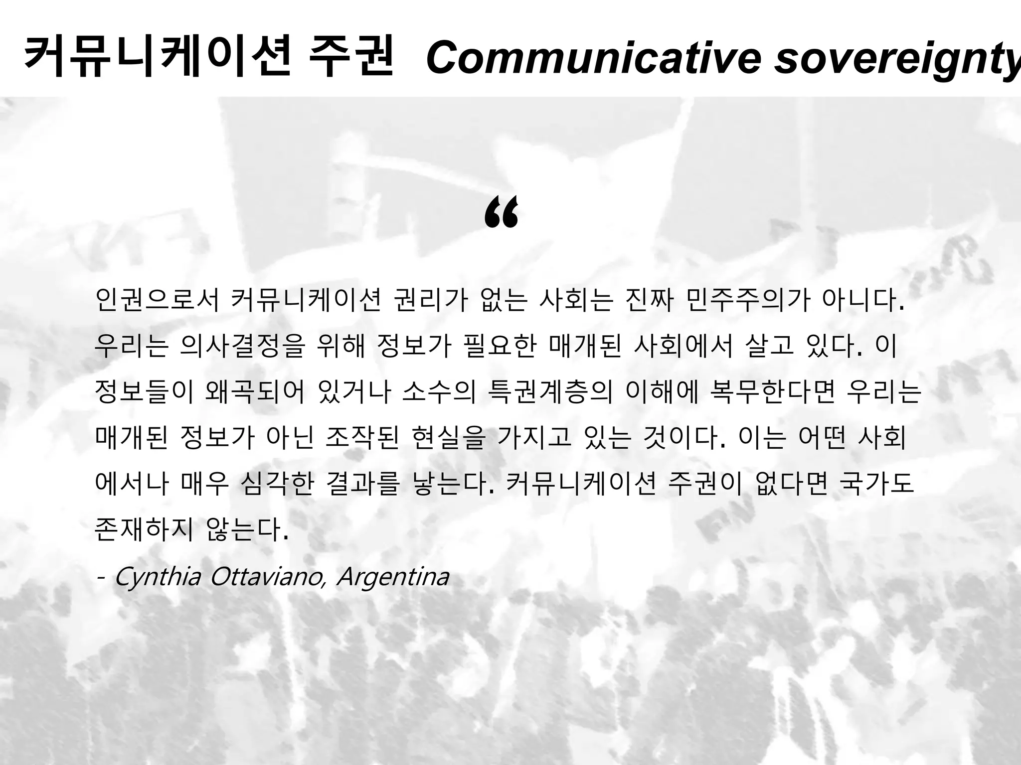 커뮤니케이션 주권 Communicative sovereignty
인권으로서 커뮤니케이션 권리가 없는 사회는 진짜 민주주의가 아니다.
우리는 의사결정을 위해 정보가 필요한 매개된 사회에서 살고 있다. 이
정보들이 왜곡되어 있거나 소수의 특권계층의 이해에 복무한다면 우리는
매개된 정보가 아닌 조작된 현실을 가지고 있는 것이다. 이는 어떤 사회
에서나 매우 심각한 결과를 낳는다. 커뮤니케이션 주권이 없다면 국가도
존재하지 않는다.
- Cynthia Ottaviano, Argentina
“
 