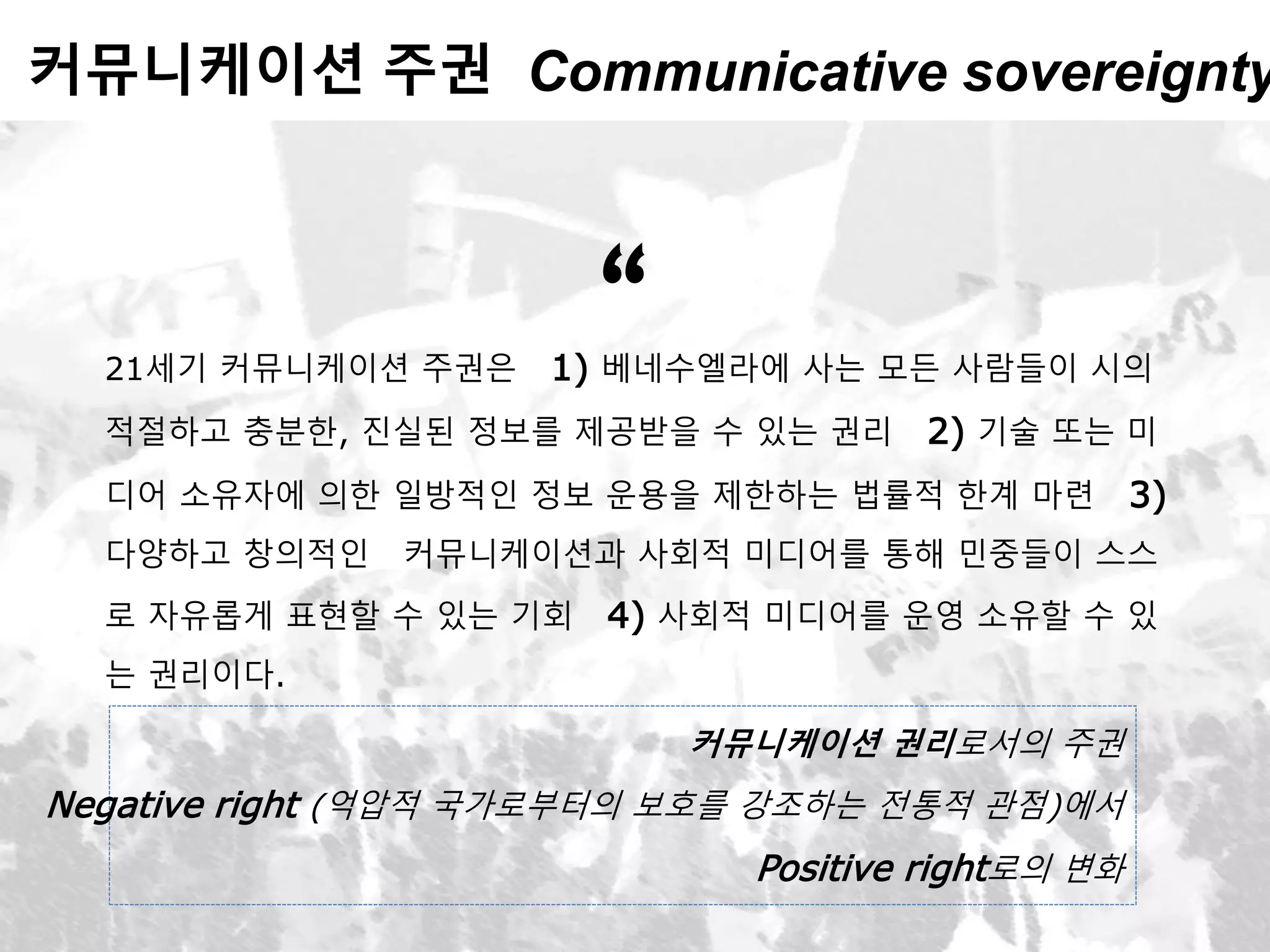 커뮤니케이션 주권 Communicative sovereignty
21세기 커뮤니케이션 주권은 1) 베네수엘라에 사는 모든 사람들이 시의
적절하고 충분한, 진실된 정보를 제공받을 수 있는 권리 2) 기술 또는 미
디어 소유자에 의한 일방적인 정보 운용을 제한하는 법률적 한계 마련 3)
다양하고 창의적인 커뮤니케이션과 사회적 미디어를 통해 민중들이 스스
로 자유롭게 표현할 수 있는 기회 4) 사회적 미디어를 운영 소유할 수 있
는 권리이다.
“
커뮤니케이션 권리로서의 주권
Negative right (억압적 국가로부터의 보호를 강조하는 전통적 관점)에서
Positive right로의 변화
 