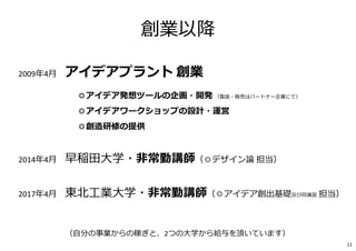 2009年4月 アイデアプラント 創業
◎アイデア発想ツールの企画・開発 （製造・販売はパートナー企業にて）
◎アイデアワークショップの設計・運営
◎創造研修の提供
2014年4月 早稲田⼤学・非常勤講師（◎デザイン論 担当）
2017年4月 東北⼯業⼤学・非常勤講師（◎アイデア創出基礎及び同演習 担当）
創業以降
（⾃分の事業からの稼ぎと、2つの⼤学から給与を頂いています）
11
 