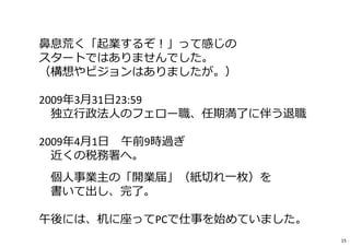 ⿐息荒く「起業するぞ︕」って感じの
スタートではありませんでした。
（構想やビジョンはありましたが。）
2009年3月31日23:59
独⽴⾏政法人のフェロー職、任期満了に伴う退職
2009年4月1日 午前9時過ぎ
近くの税務署へ。
個人事業主の「開業届」（紙切れ⼀枚）を
書いて出し、完了。
午後には、机に座ってPCで仕事を始めていました。
15
 