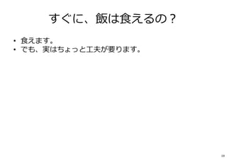 すぐに、飯は⾷えるの︖
• ⾷えます。
• でも、実はちょっと⼯夫が要ります。
• 創業時に、18か月分の⾃⼰資⾦を持っておくこと。
– 最初の頃は、「稼ぎ」＜「出費」
– 創業期の「出費」≒ほぼ⾃分の給与（数⼗万円）
– PCや道具は︖→“起業家の信条“「1．貰う、2．借りる、３．買う」「創造⼒では負けない」
– 頭とパソコンだけでできる仕事でも
【18カ月×自分の給与】は創業資⾦として持っておこう。
• 生活費はいる。「給与」を非現実的に小さくしないこと。
• 創業しながら、バイトで稼ぐ、はダメ。刃を研ぐための時間が大事です。
19
 