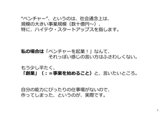 “ベンチャー”、というのは、社会通念上は、
規模の⼤きい事業規模（数⼗億円〜）、
特に、ハイテク・スタートアップスを指します。
私の場合は「ベンチャーを起業︕」なんて、
それっぽい感じの言い方はふさわしくない。
もう少し平たく、
「創業」（︓＝事業を始めること）と、言いたいところ。
⾃分の能⼒にぴったりの仕事場がないので、
作ってしまった、というのが、実際です。
2
 