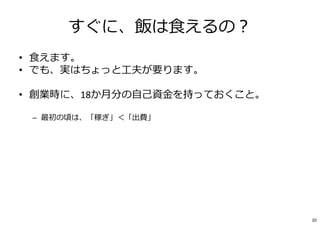 すぐに、飯は⾷えるの︖
• ⾷えます。
• でも、実はちょっと⼯夫が要ります。
• 創業時に、18か月分の⾃⼰資⾦を持っておくこと。
– 最初の頃は、「稼ぎ」＜「出費」
– 創業期の「出費」≒ほぼ⾃分の給与（数⼗万円）
– PCや道具は︖→“起業家の信条“「1．貰う、2．借りる、３．買う」「創造⼒では負けない」
– 頭とパソコンだけでできる仕事でも
【18カ月×自分の給与】は創業資⾦として持っておこう。
• 生活費はいる。「給与」を非現実的に小さくしないこと。
• 創業しながら、バイトで稼ぐ、はダメ。刃を研ぐための時間が大事です。
20
 