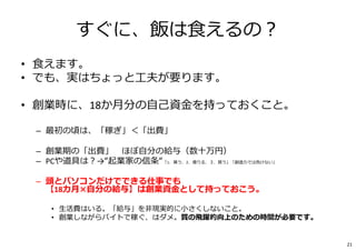 すぐに、飯は⾷えるの︖
• ⾷えます。
• でも、実はちょっと⼯夫が要ります。
• 創業時に、18か月分の⾃⼰資⾦を持っておくこと。
– 最初の頃は、「稼ぎ」＜「出費」
– 創業期の「出費」≒ほぼ⾃分の給与（数⼗万円）
– PCや道具は︖→“起業家の信条“「1．貰う、2．借りる、３．買う」「創造⼒では負けない」
– 頭とパソコンだけでできる仕事でも
【18カ月×自分の給与】は創業資⾦として持っておこう。
• 生活費はいる。「給与」を非現実的に小さくしないこと。
• 創業しながらバイトで稼ぐ、はダメ。質の飛躍的向上のための時間が必要です。
21
 