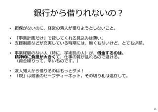 銀⾏から借りれないの︖
• 担保がないのに、経営の素人が借りようとしないこと。
• 「事業計画だけ」で貸してくれる⾒込みは薄い。
• ⽀援制度などが充実している時期には、無くもないけど、とても少額。
• 事業経験のない人（特に、学術肌の人）が、借⾦するのは、
精神的に負担が大きくて、仕事の質が乱れるので避ける。
（資⾦繰りって、⾟いものです。）
• 友人知人から借りるのはもっとダメ︕
• 「親」は最後のセーフティーネット。その切り札は温存して。
• 借りた⾦は、もらったお⾦じゃない。
• 「貸し主」は、経営状態を、報告せよという。
• 「好きな事じゃなく、利益の出ることをやれ」と指導される。
25
 