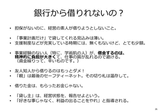 銀⾏から借りれないの︖
• 担保がないのに、経営の素人が借りようとしないこと。
• 「事業計画だけ」で貸してくれる⾒込みは薄い。
• ⽀援制度などが充実している時期には、無くもないけど、とても少額。
• 事業経験のない人（特に、学術肌の人）が、借⾦するのは、
精神的に負担が大きくて、仕事の質が乱れるので避ける。
（資⾦繰りって、⾟いものです。）
• 友人知人から借りるのはもっとダメ︕
• 「親」は最後のセーフティーネット。その切り札は温存して。
• 借りた⾦は、もらったお⾦じゃない。
• 「貸し主」は、経営状態を、報告せよという。
• 「好きな事じゃなく、利益の出ることをやれ」と指導される。
26
 