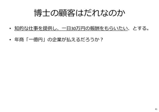 博士の顧客はだれなのか
• 知的な仕事を提供し、⼀日30万円の報酬をもらいたい、とする。
• 年商「⼀億円」の企業が払えるだろうか︖
• 知的な仕事の提供は、企業側には、研究開発のコストの⼀部。
↓
• 研究開発の額は、売上の2%あれば良い方。
↓
• 1億円の2%＝200万円
↓
• ⼀年間で200万円しか研究開発投資しない企業が、
1日の知的な⽀援に30万円払う、というのはあり得るだろうか︖
自分の顧客クライテリア（尺度、基準）が⾒えてくる。
41
 