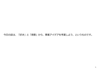 今日の話は、「好き」と「得意」から、事業アイデアを考案しよう、というものです。
5
 