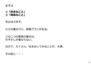 まずは
①「好きなこと」
②「得意なこと」
を山ほど出す。
①②の重なりに、創業プランがある。
この二つの要素の集合は、
わずかしか重ならない。
なので、たくさん、吐き出してみることが、⼤事。
その前に・・・
50
 