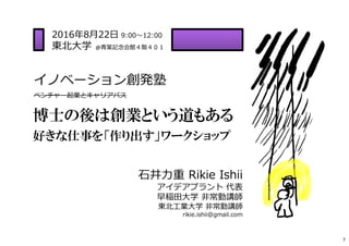 イノベーション創発塾
ベンチャー起業とキャリアパス
2016年8月22日 9:00〜12:00
東北⼤学 @⻘葉記念会館４階４０１
⽯井⼒重 Rikie Ishii
アイデアプラント 代表
早稲田⼤学 非常勤講師
東北⼯業⼤学 非常勤講師
rikie.ishii@gmail.com
博士の後は創業という道もある
好きな仕事を「作り出す」ワークショップ
7
 