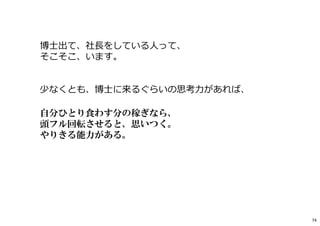 博士出て、社⻑をしている人って、
そこそこ、います。
少なくとも、博士に来るぐらいの思考⼒があれば、
自分ひとり食わす分の稼ぎなら、
頭フル回転させると、思いつく。
やりきる能力がある。
74
 
