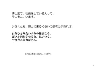 博士出て、社⻑をしている人って、
そこそこ、います。
少なくとも、博士に来るぐらいの思考⼒があれば、
自分ひとり食わす分の稼ぎなら、
頭フル回転させると、思いつく。
やりきる能力がある。
それ以上を狙いたい人、います︖
75
 
