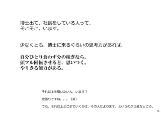 博士出て、社⻑をしている人って、
そこそこ、います。
少なくとも、博士に来るぐらいの思考⼒があれば、
自分ひとり食わす分の稼ぎなら、
頭フル回転させると、思いつく。
やりきる能力がある。
それ以上を狙いたい人、います︖
欲張りですね。。。（笑）
でも、それ以上どこまでいくかは、その人によります、というのが正直なところ。
76
 