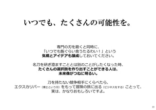いつでも、たくさんの可能性を。
専門の刃を磨くと同時に、
「いつでも飯ぐらい⾷うたるわい︕」という
気概とアイデアも醸成しておいてください。
名刀を研ぎ澄ますこととは別のことがしたくなった時、
たくさんの選択肢を作り出すことができる人は、
未来像がつねに明るい。
刀を持たない競争相手にくらべたら、
エクスカリバー（博士という刃）をもって冒険の旅に出る（ビジネスをする）ことって、
実は、かなりおもしろいですよ。
77
 