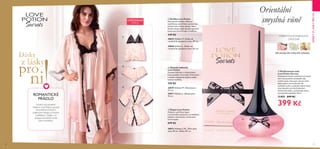 20 21
ORIENTÁLNÍVANILKOVÁ
OVOCNÁ
bílé jahody, bílé květy, bílá čokoláda
 ﻿28873 Velikost L/XL. Šířka přes
záda: 59 cm. Délka: 87 cm.
 ﻿28822 Velikost M. Délka od
ramínek ke spodnímu lemu: 49 cm.
 ﻿28868 Velikost L. Délka od
ramínek ke spodnímu lemu: 52 cm.
 ﻿28870 Velikost M. Obvod pasu:
72 cm.
 ﻿28871 Velikost L. Obvod pasu:
76 cm.
  Košilka Love Potion
Romantická košilka s hluboce
vystřiženou zadní částí a průsvitnou
přední částí z lehké viskózy. Velmi
ženský design zdobí detaily v podobě
kontrastní černé krajky a mašliček.
449 Kč
  Dámské kalhotky
Love Potion
Dámské kalhotky v romantickém
francouzském retro stylu. Průsvitnou
a lehkou viskózovou tkaninu zdobí
koketní mašličky.
249 Kč
  Župan Love Potion
Hluboce vystřižený župan
z průsvitného polyesteru se sladěným
páskem a lemováním z kontrastní
černé krajky.
699 Kč
Orientální
smyslná vůně
ROMANTICKÉ
PRÁDLO
Svůdný styl půvabné
kolekce Love Potion upoutá
kontrastními černými
krajkovými detaily a hravými
mašličkami. Zažijte s ní
nezapomenutelné chvíle
plné romantiky...
LIMITOVANÁ
EDICE




  Parfémovaná voda
Love Potion Secrets
Dekadentní lektvar jiskřivých ovocných
tónů vám pomůže osvobodit vaše
vnitřní touhy. Harmonii otevírá vůně
bílých jahod, která přechází do
svůdného srdce z podušky bílých květů.
Sexy doznění vyvrcholí akordem
smetanové ambry, santalového dřeva
a jemné bílé čokolády. 50 ml
31493 849 Kč
399 Kč
DÁRKYZLÁSKYPRONI
 