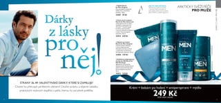 36 37
ARKTICKY SVĚŽÍ PÉČE
PRO MUŽE
ARCTIC PRO DEFENCE:
Náš ikonický kořenový extrakt
z východní Sibiře je bohatý na
antioxidanty, které chrání pokožku
před vnitřními a vnějšími agresory.
STRANY 36-49: VALENTÝNSKÉ DÁRKY, KTERÉ SI ZAMILUJE!
Chcete ho překvapit perfektním dárkem? Otočte stránku a objevte nabídku
praktických stylových doplňků a péče, kterou ho zaručeně potěšíte.
DÁRKYZLÁSKYPRONĚJ
Krém + balzám po holení + antiperspirant + mýdlo
249 KčKÓD SADY: 616492
  Krém proti vráskám
North for Men Advanced
Lehký gelový krém se ihned
vstřebává a hydratuje až na
24 hodin**. Pomáhá zlepšit
pružnost a pevnost pleti
a zároveň viditelně zredukovat
vrásky*. Dermatologicky
testováno. 50 ml
32014 349 Kč
  Kuličkový antiperspirant
deodorant 48h North for
Men Recharge
48hodinová ochrana před
tělesnými pachy. Rychleschnoucí
složení nezanechává bílé stopy*
.
Dermatologicky testováno.
50 ml
32013 119 Kč
  Mýdlo North
for Men Original
Dermatologicky testované
mýdlo čistí a revitalizuje
pokožku. 100 g
32007 59 Kč
  Balzám po holení
North for Men Original
Chladivý balzám zklidňuje
a chrání oholenou pleť.
Okamžitě zmírňuje suchost
a napětí pleti a poskytuje jí
24 hodinovou hydrataci. 50 ml
32004 159 Kč 



*Spotřebitelskýtest**Instrumentálnítest
 
