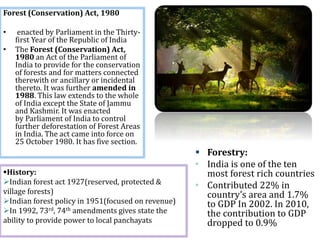  Forestry:
• India is one of the ten
most forest rich countries
• Contributed 22% in
country’s area and 1.7%
to GDP In 2002. In 2010,
the contribution to GDP
dropped to 0.9%
Forest (Conservation) Act, 1980
• enacted by Parliament in the Thirty-
first Year of the Republic of India
• The Forest (Conservation) Act,
1980 an Act of the Parliament of
India to provide for the conservation
of forests and for matters connected
therewith or ancillary or incidental
thereto. It was further amended in
1988. This law extends to the whole
of India except the State of Jammu
and Kashmir. It was enacted
by Parliament of India to control
further deforestation of Forest Areas
in India. The act came into force on
25 October 1980. It has five section.
History:
Indian forest act 1927(reserved, protected &
village forests)
Indian forest policy in 1951(focused on revenue)
In 1992, 73rd, 74th amendments gives state the
ability to provide power to local panchayats
 