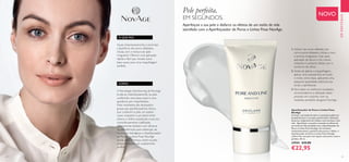 24 25
EMDESTAQUE
NOVO
COMO:
O QUE FAZ:
 ﻿Aperfeiçoador de Poros e Linhas Finas
NovAge
O stress, a privação do sono e a poluição podem ser
prejudiciais para a sua pele, potenciando a dilatação
de poros, surgimento de rídulas e uma tez baça e sem
vida. Aperfeiçoe a sua pele e esconda os efeitos de
um estilo de vida atarefado com o Aperfeiçoador de
Poros e Linhas Finas NovAge. Ao minimizar
instantaneamente a aparência dos poros e rídulas, o
Aperfeiçoador de Poros e Linhas Finas NovAge
confere-lhe uma pele com aspeto mais jovem, suave e
perfeita. 30 ml.
33944 €35,00
€22,95
1. Aplicar nas zonas afetadas, tais
como poros dilatados, rídulas e tom
e textura irregulares. Usar após
aplicação do sérum e do creme,
evitando o contacto direto com o
contorno de olhos.
2. Antes de aplicar a maquilhagem,
aplicar uma camada fina em todo
o rosto, como base, aplicando uma
pequena quantidade adicional nas
zonas a aperfeiçoar.
3. Para obter os melhores resultados,
recomendamos a utilização deste
produto em conjunto com os
restantes produtos da gama NovAge.
Pele perfeita.
EM SEGUNDOS.
Aperfeiçoe a sua pele e disfarce os efeitos de um estilo de vida
atarefado com o Aperfeiçoador de Poros e Linhas Finas NovAge.
Ajuda instantaneamente a minimizar
a aparência dos poros dilatados,
rídulas, tom e textura de pele
irregulares. Oferece uma aplicação
rápida e fácil que resulta numa
base suave, para uma maquilhagem
perfeita.
ATecnologia Opt-blurring da NovAge
funde-se instantaneamente na pele,
conferindo uma base suave e uma
aparência sem imperfeições.
Estes resultados são alcançados
graças aos aperfeiçoadores óticos,
que conferem à pele um aspeto
suave, enquanto o pó absorvente
elimina o brilho, resultando numa tez
maravilhosamente matificada.
Clinicamente testado com câmaras
de alta definição para obtenção de
resultados fidedignos, o Aperfeiçoador
de Poros e Linhas Finas NovAge
revela uma diferença visível na pele,
proporcionando um acabamento
perfeito.
 