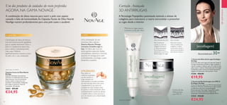 26 27
O QUE FAZ:
Combinação de óleos de textura
rica, mas extremamente agradável,
que se espalha facilmente sobre a
pele e é rapidamente absorvida,
para a deixar instantaneamente
mais suave. Melhora
significativamente a textura e tom
de pele com o uso continuado.
COMO:
Uma combinação de seis
preciosos óleos naturais -
Sésamo,Abacate, Pêssego,
Limnanto, Groselha-negra e
Soja. Os óleos são ricos em
ácidos gordos essenciais, lípidos,
antioxidantes, vitaminas e minerais,
atuando em sinergia para nutrir
profundamente e proteger a pele,
deixando-a saudável.
UTILIZAÇÃO:
Para obter os
melhores resultados,
use de manhã e à
noite, durante um
mês, quando a sua pele necessitar
de uma nutrição extra. Use como
complemento à sua rotina de
cuidados do rosto.Aplique antes
de aplicar o creme hidratante.Abra
cuidadosamente a ponta da cápsula
e espalhe sobre o rosto, pescoço e
zona do decote com a extremidade
dos dedos.
A combinação de óleos naturais para nutrir a pele com aspeto
cansado e falta de luminosidade.As Cápsulas Faciais de Óleo Nutri6
NovAge nutrem profundamente para uma pele suave e saudável.
 ﻿Cápsulas Facias de Óleo Nutri6
NovAge
Cápsulas individuais intensamente
nutritivas. A combinação única de seis
óleos naturais, ricos em nutrientes,
nutrem a pele e recuperam a sua
suavidade e luminosidade. Adequadas
para todas as mulheres. Teste de
consumidor. 30 cápsulas.
32631 €53,00
€34,95
EMDESTAQUE
  Creme de Dia Antirrugas com FPS 15
Ecollagen NovAge
Creme de dia antirrugas com FPS 15 intensamente
hidratante. Minimiza visivelmente as rugas, suaviza
e uniformiza a tez com o uso prolongado.
Potenciado pela Tecnologia Tripeptídica e pelo
Extrato de Células Estaminais Vegetais de
Solanaceae. Delicadamente perfumado. 50 ml.
31544 €35,00
€24,95
  Creme de Olhos Antirrugas Ecollagen
NovAge
Creme de olhos antirrugas com aplicador (esfera).
Corrige visivelmente as linhas e rugas, ajudando a
reduzir os papos e olheiras, para um contorno dos
olhos suave e radiante. Potenciado pela Tecnologia
Tripeptídica e pelo extrato de Células Estaminais
Vegetais de Solanaceae. Sem perfume. 15 ml.
31546 €26,00
€19,95
PELE ENVELHECIDA
Pele envelhecida:
quando os níveis de
colagénio diminuem,
a matriz extracelular
fica enfraquecida, a
pele perde a sua forma,
dando origem às rugas.
PELE JOVEM
Pele jovem: possui
níveis excelentes de
colagénio, a matriz
extracelular é forte e
densa, preenchendo a
pele desde o interior.
Correção Avançada
3D ANTIRRUGAS
Creme de Dia
Multicorretor
com FPS 15
A Tecnologia Tripeptídica patenteada estimula a síntese de
colagénio, para restruturar a matriz extracelular e preencher
as rugas desde o interior.
Minimiza as rugas, suaviza
e ilumina a zona dos olhos
Recomendado para 30+


Um dos produtos de cuidados do rosto preferidos
AGORA, NA GAMA NOVAGE
Patente Nº SE531484
*
apenas para uso externo
 