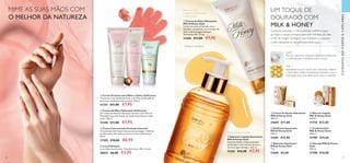  





 



40 41
  Luva Esfoliante
Luva esfoliante em nylon. Tamanho Unico: 18,5 x 16 cm.
28021 €6,00 €3,95
Cuidados luxuosos e intensamente nutritivos para
as mãos e corpo, enriquecidos com extratos de leite
e mel de origem biológica, que hidratam e suavizam
a pele, deixando-a maravilhosamente suave.
  Creme de Duche Hidratante
Milk  Honey Gold
200 ml.
31605 €11,00
  Sabonete Suavizante
Milk  Honey Gold
75 g.
31604 €5,00
  Esfoliante Suavizante
Milk  Honey Gold
200 ml.
31601 €15,00
  Creme de Mãos Hidratante
Milk  Honey Gold
Creme de mãos perfumado, rico e
nutritivo, enriquecido com extratos de
leite e mel de origem biológica.
Hidratação 24h*
. 75 ml.
31606 €11,00 €7,95
  Sabonete Líquido Suavizante
Milk  Honey Gold
Sabonete líquido sumptuosamente
perfumado e com extratos de leite e
mel de origem biológica. 300 ml.
31603 €12,00 €7,95
Deixa as mãos
magnificamente suaves
e perfumadas
Limpa e suaviza a pele
*
Testado em laboratório.
UM TOQUE DE
DOURADO COM
MILK  HONEY
MEL
Ingrediente rico em açúcar, com vitaminas, minerais
e ácido fólico. Esfolia suavemente, revitaliza e fixa a
hidratação, para uma pele suave, macia e radiante.
LEITE
Rico em vitaminas, minerais e proteínas hidratantes
e nutritivas, para uma pele suave e macia.
CUIDADOSDOCORPOECAPILARES
  Creme Protetor para Mãos e Unhas SoftCaress
Creme leve e de rápida absorção, com Óleo de Macadâmia
para nutrir e hidratar mãos e unhas. 150 ml.
31347 €11,00 €7,95
  Champô Milk  Honey
Gold
200 ml.
31708 €10,00
  Condicionador
Milk  Honey Gold
200 ml.
31709 €10,00
  Máscara Capilar
Milk  Honey Gold
250 ml.
31710 €12,00
MIME AS SUAS MÃOS COM
O MELHOR DA NATUREZA
  Creme Concentrado Proteção Intensiva
Concentrado hidratante intensivo para proteger e hidratar
as mãos secas, deixando-as macias e muito confortáveis.
50 ml.
17305 €10,00 €6,95
  Creme de Mãos Hidratante SoftCaress
Um creme de mãos de hidratação intensiva com Óleo de
Macadâmia para hidratação de rápida absorção para mãos
secas. 150 ml.
31348 €11,00 €7,95
 