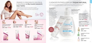 CUIDADOSDOCORPOECAPILARES
44 45
  Bandas de Cera Silk Beauty
Contém 8 bandas de cera de face
dupla + 2 toalhetes + folheto de
instruções.
32598 €12,00 €7,95
  Creme Depilatório Silk Beauty
Contém 1 tubo com Creme Depilatório +
1 espátula + folheto de instruções.
32600 €12,00 €7,95
  Gel Depilatório Silk
Beauty
150 ml.
32601 €8,00 €5,95
  Bandas de Cera Faciais Silk
Beauty
Contém 10 bandas de cera de face
dupla + 4 toalhetes + folheto de
instruções.
32599 €12,00 €7,95
MINIMIZE O CRESCIMENTO DOS PELOS
E MANTENHA A PELE SUAVE DURANTE
MAIS TEMPO
Cuidadosamente formulados para uma maior eficácia, os produtos
depilatórios Silk Beauty prometem uma experiência de depilação rápida
e fácil – e a pele bonita e sedosa que tanto adora, durante mais tempo!
Desfrute de Feminelle, uma gama enriquecida com delicados aromas florais e vitaminas, como parte da sua rotina
diária e descubra uma experiência delicada, que respeita o pH natural e equilíbrio da pele da sua zona íntima.
CUIDADOS ÍNTIMOS COM UM TOQUE NATURAL
 ﻿Limpeza Íntima Suavizante
Feminelle
300 ml.
24891 €10,00
 ﻿Limpeza Íntima de Proteção
Feminelle
300 ml.
31326 €10,00
 ﻿Limpeza Íntima Refrescante
Feminelle
300 ml.
33022 €10,00
  Gel Íntimo de Limpeza e
Desodorizante Feminelle Special
Care+
Gel de limpeza e desodorizante, com
Complexo Deo, que previne eficazmente o
desenvolvimento de maus odores. 300 ml.
23646 €13,00 €8,95
Deo Complex contém um
inibidor natural de odores
e Pantenol intensamente
hidratante
GEL ÍNTIMO DE LIMPEZA
E DESODORIZANTE
Aplique
uma pequena
quantidade
uniformemente.


 


Ajuda a prevenir os pelos
encravados
Após a depilação com lâmina, as
pontas aguçadas e irregulares
do pelo podem formar um
arco para dentro, ou crescer
de lado, impedindo que saiam
naturalmente pelos poros.
Isto causa irritação da pele e
resulta na formação de bolhas
vermelhas na superfície da
pele. O Bálsamo Íntimo
Hidratante Feminelle
Special Care + contém
Ácido Glicólico, que esfolia
suavemente as células
mortas da superfície da
pele, ajudando a manter
os poros abertos para
que o pelo cresça
normalmente.
BÁLSAMO ÍNTIMO
HIDRATANTE
  Bálsamo Íntimo Hidratante
Feminelle Special Care+
Bálsamo hidratante calmante, para uma
pele íntima suave e confortável após a
depilação com lâmina ou com cera. Com
Ácido Láctico Natural e Complexo
Soothe. Dermatológica, ginecológica e
alergenicamente testado. 75 ml.
32340 €9,00 €5,95
 