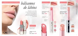 EFEITO VOLUMIZADOR
IMEDIATO
50 51
  Bálsamo de Lábios BB
The ONE
4 g.
30717 €11,00 €7,95
BÁLSAMO DE LÁBIOS
TUDO EM UM
Lábios instantaneamente
hidratados e com um
toque de cor perlado.
31443NaturalPink
  Bálsamo de Volume para
Lábios Lip Spa The ONE
1,7 g.
32365 €12,00 €7,95
ANTES
DEPOIS
A fórmula com
dupla ação: lábios
instantaneamente
preenchidos e
suaves
• O núcleo interno hidrata
e melhora a densidade
da pele para um volume
duradouro
• O núcleo externo
estimula a microcirculação
para lábios imediatamente
mais volumosos
O núcleo interior
PROTEGE com
FILTROS UV e
emolientes
O núcleo exterior
HIDRATA com um delicado
TOM SUBTIL
  Bálsamo de Lábios Lip Spa
Care The ONE
1,7 g.
 €12,00 €7,95
31442
Transparent
31443
Natural
Pink
31444
Nude
• O FPS 8 ajuda a proteger dos
danos UV
• Suaviza e amacia com um
delicado toque de cor
• Os lábios ficam hidratados,
mesmo após o desvanecimento
do produto
 
A Modelo está a usar:
Bálsamo de Lábios Lip Spa
CareThe ONE 31442
Transparent.
BÁLSAMO DE LÁBIOS SUPER-
HIDRATANTE COM FPS 8
MAQUILHAGEMETENDÊNCIAS
Mantenha os seus lábios
sempre bonitos com uma dose
ideal de nutrição. Bálsamos
reparadores, com ingredientes
naturais, são excelentes para ter
na sua mala!

LÁBIOS SEDUTORE S
bálsamos
de lábios
 