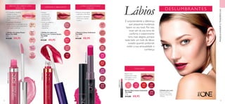 30632IridescentBlush
31740HotPink
30574FuchsiaExcess



30571
Absolute
Blush
30569
Infinite
Rose
31737
Pink
Charm
31736
French
Beige
31738
Sweet
Peach
31739
Rose
Blush
31740
Hot
Pink
30629
Rose
Glacier
30628
Nude
Reflection
30631
Soft
Coral
30632
Iridescent
Blush
30635
Plum
Dimension
30575
Endless
Red
30577
Forever
Plum
30570
Rosewood
Eternity
30572
Always
Cranberry
30574
Fuchsia
Excess
30576
Violet
Extreme
30578
Mocha
Intensity
31684
Soft
Rose
31688
Berry
Crush
31687
Red
Passion
31685
Vivid
Pink
31686
Coral
Matte
31684SoftRose
52 53
BRILHO DE LÁBIOS COM
EFEITO 3D
CREMOSO E BRILHANTE
•Textura cremosa ligeira
e aplicação confortável
• Complexo hidratante
LIPSoft para suavizar
os lábios
  Brilhos de Lábios Power
Shine The ONE
5 ml.
 €13,00 €8,95
  Brilho de Lábios em
Creme 5 em 1 Colour Stylist
The ONE
5 ml.
 €13,00 €8,95
  Batons Colour Unlimited
The ONE
1,7 g.
 €13,00 €8,95
CORES DURADOURAS
E RICAS
• O Complexo GlossKiss
mantém os lábios
suaves e ajuda a mantê-
los hidratados até 8
horas
• O aplicador ShineBoost
proporciona uma aplicação precisa
e uma camada espessa, para lábios
com aspeto volumoso
•Textura
incrivelmente
cremosa, com
acabamento de
elevado brilho
• Como um bálsamo,
com 80% de
ingredientes
suavizantes
MAQUILHAGEMETENDÊNCIAS
Batom com
acabamento mate
aveludado e cinco
tons fabulosos
TONS MATE
 ﻿Batom Mate Colour Unlimited
The ONE
1,7 g.
 €13,00 €8,95
DESLUMBRANTES
Lábios
A Modelo está a usar:
Brilho de Lábios em
Creme 5 em 1 Colour
StylistThe ONE 31740
Hot Pink.
É surpreendente a diferença
que pequenas mudanças
fazem no seu look. Por isso,
ouse sair da sua zona de
conforto e experimente
tons mais alegres, porque
nada bate um look de lábios
ousado quando pretende
exibir a sua sensualidade e
confiança.
 