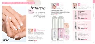 2 3
1
58 59
MAQUILHAGEMETENDÊNCIAS
 ﻿Base/Brilho The ONE
8 ml.
31029 €10,00 €6,95
 ﻿Acabamento Mate The ONE
8 ml.
31836 €10,00 €6,95
Confere um acabamento mate
e chique a qualquer verniz.
Base: cria uma camada protetora de
rápida secagem, que maximiza a adesão
da cor e elimina as manchas nas unhas
ACABAMENTO
MATE
BASE
/BRILHO
31476
Peach
Pearl
31478
Rose
Lace
31478RoseLace
31477
Ivory
Veil
  Verniz White Tip The ONE
Verniz branco de longa duração, brilhante e de elevada
cobertura para aperfeiçoar as pontas da manicure francesa.
Com Tecnologia Expert Gel para um acabamento suave e
uniforme. Pincel próprio para a ponta da unha. 8 ml.
31482 €9,00 €5,95
 ﻿Top Coat Gel The ONE
8 ml.
32581 €10,00 €6,95
  Verniz French Manicure The ONE
Verniz French Manicure perlado e de elevado brilho em tons subtis e
naturais para criar um acabamento chique perfeito. Com Tecnologia
Expert Gel para um acabamento uniforme, que não lasca. Pincel Largo de
Alta Definição para aplicação precisa. 8 ml.
 €12,00 €7,95
Tudo o que precisa é de criar
uma manicure francesa subtil
e perlada, tão perfeita que
ninguém acreditará que foi
feita em casa.
CRIE A
PONTA BRANCA
ComTecnologia Expert
Gel para uma cobertura
uniforme, que não lasca
APLIQUE O
VERNIZ
ESCOLHA O SEU
TOP COAT
ACABAMENTO
DE GEL
Este verniz brilhante suaviza e
aperfeiçoa a sua manicure, para
um look de gel.
 
APERFEI ÇOE A SUA MANICUR E
francesa Os top coats criam um efeito mate ou
brilhante e podem ser aplicados diretamente
na unha ou sobre o verniz base.
Verniz branco para uma manicure
francesa impecável. Pincel otimizado
para uma aplicação fácil e precisa das
pontas.
 