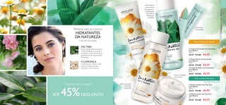 




98 99
A CAMOMILA
é conhecida por deixar a pele
sensível saudável, aliviada,
suavizada e mais uniforme.
Mime-se com os CUIDADOS
HIDRATANTES
DA NATUREZA
Cuide bem da sua pele!
  Creme de Rosto com Camomila
Love Nature
50 ml.
30157 €13,00 €6,95
  Tónico Facial com Camomila
Love Nature
150 ml.
30158 €11,00 €6,95
  Limpeza Cremosa com Camomila
Love Nature
125 ml.
30159 €11,00 €6,95
CUIDADOSDOROSTO
Tónico suavizante
e levemente
perfumado
Limpeza
cremosa
apaziguante
Suaviza e apazigua
a pele sensível
Conveniente
corretor duplo
Hidrate-se e poupe!
ATÉ 45%DESCONTO
CAMOMILA SUAVIZANTE
Todas as idades | Pele sensível
TEA TREE PURIFICANTE
Todas as idades | Pele oleosa
Gel de limpeza
para remoção
das impurezas e
maquilhagem,
prevenindo a
formação de
borbulhas
TEA TREE
Possui propriedades suavizantes
e antimicrobianas para ajudar a
reequilibrar a pele oleosa. Possui
igualmente fortes propriedades
hidratantes.
  Gel de Limpeza com Tea Tree
Love Nature
150 ml.
30153 €11,00 €6,95
  Stick Corretor com Tea Tree
Love Nature
4 g.
30155 €11,00 €6,95
 