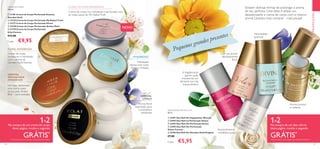 





 


120 121
ORIENTAL
ABAUNILHADA
AMADEIRADA
Um beijo demorado,
uma carícia suave
na sua pele.Amber
Elixir – pura sedução.
Hidratação
intensa com notas
florais e frutadas
AMADEIRADO
ORIENTAL
CÍTRICA
Aroma floral
requintado para
a sonhadora
sofisticada
PROMOÇÕES
FLORAL AMADEIRADA
Creme de corpo
sumptuoso e hidratante,
com o aroma de
Giordani Gold Essenza
Creme de corpo rico, hidratante e perfumado com
as notas suaves de My NakedTruth
FLORAL FRUTADA AMADEIRADA Existem diversas formas de prolongar o aroma
do seu perfume. Uma delas é utilizar um
desodorizante e creme de corpo com o mesmo
aroma. Quantos mais comprar – mais poupa!
A fragrância do
Jasmim pode
transformar um
dia banal num dia
extraordinário!
Aroma feminino,
romântico, puro
Aroma luxuoso
e radiante
Com um aroma
fabulosamente
floral
Feminilidade
graciosa!
1=2Na compra de um creme de corpo
desta página, recebe o segundo
GRÁTIS*
*
Deverá indicar os 2 códigos que pretende receber
1=2Na compra de um deo roll-on
desta página, recebe o segundo
GRÁTIS*
*
Deverá indicar os 2 códigos que pretende receber
CREMES DE CORPO
250 ml.
  31781 Creme de Corpo Perfumado Essenza
Giordani Gold
  33120 Creme de Corpo Perfumado My Naked Truth
  31777 Creme de Corpo Perfumado Divine
  32338 Creme de Corpo Perfumado Amber Elixir
  31778 Creme de Corpo Perfumado
Eclat Femme
€12,00
Cada: €9,95
DESODORIZANTES ROLL-ON
50 ml.
  32491 Deo Roll-On Happydisiac Woman
  32492 Deo Roll-on Perfumado Volare
  32493 Deo Roll-On Perfumado Divine
  32495 Deo Roll-On Perfumado
Volare Forever
  32160 Deo Roll-On Giordani Gold Original
€7,00
Cada: €5,95
Pequenos grandes presentes
NOVO
 