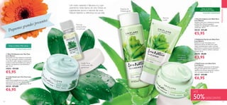 122 123
PROMOÇÕES
  Loção Facial com Tea Tree Love
Nature
Loção facial reequilibrante com óleo
essencial de Tea Tree que oferece uma
hidratação suave para a pele oleosa. 50 ml.
30124 €13,00
€6,95
  Gel/Creme com Aloé Vera
Love Nature
Uma explosão instantânea de hidratação,
este gel creme gentil e leve recupera o
equilíbrio da sua pele, deixando-a suave e
com um aspeto saudável. 50 ml.
30127 €13,00
€6,95
  Gel de Limpeza com Aloé Vera
Love Nature
Limpeza suave com o refrescante extrato
de Aloé Vera. Remove quaisquer
vestígios de maquilhagem e deixa a pele
refrescada. 150 ml.
30144 €11,00
€5,95
  Esfoliante Facial com Aloé Vera
Love Nature
Esoliante em gel, formulado com o
hidratante extrato de Aloé Vera, para
limpar profundamente a pele e remover
gentilmente as células mortas, deixando a
pele suave e radiante. Utilize 2 vezes por
semana. 50 ml.
30150 €8,00
€3,95
  Óleo Purificante com Tea Tree
Love Nature
Formulado com óleo essencial e natural de
Tea Tree, que ajuda a eliminar as borbulhas
e a purificar a pele. Aplique localmente nos
primeiros sinais de borbulhas para ajudar a
reduzir a sua aparência, sem desidratar a
pele. 10 ml.
33023 €11,00
€5,95
Loção facial
matificante não
gordurosa
Gel/creme
hidratante e
equilibrante
Espuma de
limpeza gentil
Renova
a pele
ALOÉVERA HIDRATANTE
Todas as idades |
Pele normal a mista
TEA TREE PURIFICANTE
Todas as idades | Pele oleosa
Um rosto radiante e fabuloso é o que
queremos nesta época do ano. Deixe os
ingredientes puros e naturais de Love
Nature fazerem a diferença na sua vida.
Fórmula
antiborbulhas
concentrada





ATÉ
50%DESCONTO
Pequenos grandes presentes
 