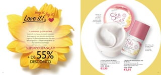 

132 133
CREME DE
CORPO:
Use após o
duche para
envolver a pele
numa hidratação
duradoura
DEO ROLL-ON:
Protege contra
os odores
e humidade
durante 24h
  Creme de Corpo Silk Beauty
Suavidade 24H num creme de rápida absorção
com hidratantes Proteínas de Seda e Óleo de
Onagra. 200 ml.
31279 €12,00
€3,95
  Deo Roll-On Antitranspirante 24H
Silk Beauty
Deo Roll-On Antitranspirante 24h
dermatologicamente testado, com Proteínas
de Seda e Óleo de Onagra. 50 ml.
31365 €7,00
€2,95
Inspirada no nosso amor pela natureza
e enriquecida com extratos suavizantes,
a gama Silk Beauty proporciona-lhe uma
pele magnífica – independentemente da
sua idade ou orçamento!
A SUAVIDADE QUEVAI ADORAR
SUPERPOUPANÇAS!
+ DE 55%DESCONTO
 