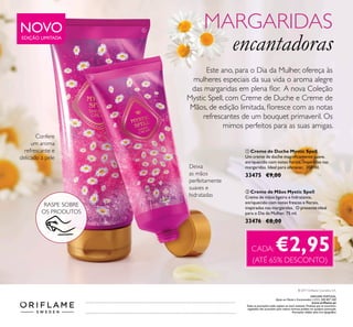ቢ Creme de Duche Mystic Spell
Um creme de duche magniﬁcamente suave,
enriquecido com notas ﬂorais, inspiradas nas
margaridas. Ideal para oferecer. 200 ml.
33475 €9,00
ባ Creme de Mãos Mystic Spell
Creme de mãos ligeiro e hidratante,
enriquecido com notas frescas e ﬂorais,
inspiradas nas margaridas. O presente ideal
para o Dia da Mulher. 75 ml.
33476 €8,00
Este ano, para o Dia da Mulher, ofereça às
mulheres especiais da sua vida o aroma alegre
das margaridas em plena ﬂor. A nova Coleção
Mystic Spell, com Creme de Duche e Creme de
Mãos, de edição limitada, ﬂoresce com as notas
refrescantes de um bouquet primaveril. Os
mimos perfeitos para as suas amigas.
Confere
um aroma
refrescante e
delicado à pele
Deixa
as mãos
perfeitamente
suaves e
hidratadas
NOVOEDIÇÃO LIMITADA
MARGARIDAS
encantadoras
CADA: €2,95
(ATÉ 65% DESCONTO)
ቢ
ባ
RASPE SOBRE
OS PRODUTOS
© 2017 Oriﬂame Cosmetics S.A.
ORIFLAME PORTUGAL,
Apoio ao Cliente e Encomendas: (+351) 308 807 500
www.oriﬂame.pt
Todas as promoções estão sujeitas ao stock existente. Produtos que se encontrem
esgotados não acumulam para valores mínimos pedidos em qualquer promoção.
Promoções válidas salvo erro tipográﬁco.
 