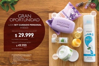 32
LLEVA SET CUIDADO PERSONAL
Válido del 25 de febrero al 10 de marzo del 2017
Válido del 11 al 17 de marzo del 2017
$ 29.999Puntos: 12
$ 49.999Puntos: 19
$ 127.995Valorizado en:
Set Cuidado Personal incluye 5 productos:
• Jabón en Barra DiscoverAroma Lavanda
• Aceite de Árbol deTé
• Crema Facial deAloeVera
• Bálsamo Protector con Miel Orgánica
• Spray RevitalizanteAntitranspirante para Pies
Cód.801329
33
BÁLSAMO CON
MIEL ORGÁNICA
MULTIBENEFICIOS
PURIFICA LA
PIEL SIN
LLEGAR A
RESECARLA
EQUILIBRA E
HIDRATATU PIEL
CON EUCALIPTO
Y MENTA PARA
REVITALIZARY
REFRESCARAROMAA
VAINILLAY
LAVANDA
%
Más de
75
 