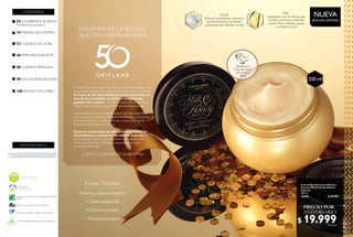 2
Crema Nutritiva
• Intensa y lujosa hidratación
• Aroma inigualable
• Deliciosa nutrición
• Suavidad inmediata
CONTENIDO
02 ¡CELEBREMOS 50 AÑOS!
Productos únicos para ti.
34 MAQUILLAJE EUROPEO
52 CUIDADO DE LA PIEL
66 PERFUMES EUROPEOS
80 CUIDADO PERSONAL
98 SOLUCIONES WELLNESS
106 PRODUCTOS JUMBO
N A T U R A Le
xtracts
En caso de agotarse las existencias de un producto gratis en promoción
de este catálogo,se reemplazará por otro de igual o mayor valor.
Los aerosoles Oriflame no dañan la capa de Ozono
Miembro de la Asociación de Venta Directa
Oriflame le da énfasis al uso de ingredientes y extractos
naturales
Salud es belleza
HAGAMOS DE LA BELLEZA
NUESTRA MEJOR HISTORIA
En 1967 los hermanos Jonas y Robert decidieron crear una
empresa de belleza que realizara los sueños de toda mujer.
A través de 50 años,Oriflame se ha convertido en
una de las compañías de belleza integral más
grandes del mundo y nuestro modelo único de venta
continúa beneficiando la vida de millones de personas.
Aunque hemos sido recompensados internacionalmente
con numerosos sellos de calidad, la verdadera recompensa
viene a través de ti, nuestro querido consumidor, quien
continúa confiando en nosotros.
Estamos encantados de ofrecerte una colección
de productos y accesorios de edición especial en
este catálogo como reconocimiento a tu fidelidad por
tantos años de éxito. ¡Miremos hacia adelante otros
cincuenta años más!
¡ÚNETE A LOS 50 AÑOS DE CELEBRACIÓN!
WWW.ORIFLAME.CO
Envases reciclables, seguros para el medio ambiente.
3
  Crema Nutritiva para Manos y
Cuerpo Milk & Honey Edición
Especial
250 ml
33441 $ 39.999
$ 19.999Puntos: 8
EDICIÓN LIMITADA
NUEVA
250 ml
LECHE
Rica en humectantes, vitaminas
acondicionadoras, minerales
y proteínas que hidratan tu piel.
MIEL
Ingrediente rico en azúcar que
contiene vitaminas, minerales
y ácido fólico. Hidrata, suaviza
y revitaliza tu piel.
¡PRUÉBALO!
Frota esta zona y
disfruta de su
aroma
ANIVERSARIO
PRECIO POR
 