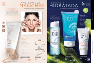 54
  Crema Antimanchas Noche
50 ml
25207 $ 82.999
Puntos: 32
  Crema Antimanchas Día FPS
20
50 ml
25206 $ 82.999
Puntos: 32
  Sérum Concentrado
Antimanchas FPS 15
15 ml
32704 $ 49.999
Puntos: 19
Día Noche Día y noche
MANCHAS
COMBATE LAS
Piel radiante, más pareja y ¡sin manchas oscuras!
1
2
3
4
5
6
7
8
9
Con FPS 20
Ilumina el cutis
Acabado mate todo el día
Suaviza la piel
Ayuda a prevenir
las manchas oscuras
Ayuda a disminuir los poros
Hidrata la piel
Corrige el tono
instantáneamente
Ayuda a prevenir el
envejecimiento prematuro
30347
Medium
30346
Light
  Crema Correctora de Cutis
Antimanchas 9 en 1 con FPS 20
50 ml
30346 $ 46.999
$ 24.999
Puntos: 10
¿POR QUÉ MI PIEL NECESITA
UNA CC CREAM?
Las CC Creams (Colour Correcting)
son productos multiusos que tienen
hidratantes, vitaminas y antioxidantes.
Además poseen una base concentrada
que ayuda a combatir enrojecimientos,
manchas y signos de envejecimiento.
FPS
20
¡9en1!
 
 
 
 
TODO
TIPO DE
PIEL
55
CIENCIANATURALSUECACUIDADODELAPIEL
HIDRATADAPiel balanceada, tonificada y sin impurezas
FRESCA E
  Pure Skin Mascarilla
Purificante Anti-Puntos Negros
50 ml
32650 $ 21.999
$ 12.999
Puntos: 5
  Pure Skin Gel Exfoliante
Facial Limpieza Profunda Anti-
Imperfecciones
150 ml
32647 $ 32.999
$ 19.999
Puntos: 8
  Pure Skin Tónico Facial
Equilibrante Anti-
Imperfecciones
150 ml
32648 $ 29.999
$ 14.999
Puntos: 6
 
 
 
MAÑANA Y/O NOCHE:
Aplícalo sobre el rostro húmedo con
movimientos circulares, evitando el
contorno de ojos. Retira con agua
abundante. Uso recomendado de
1 a 2 veces por semana. Puedes
sustituirlo por el Gel Limpiador, o
usarlos intercaladamente.
Después de enjuagar el Gel Limpiador
o el Gel Exfoliante, por la mañana y/o
noche, aplícalo sobre un pétalo de
algodón y realiza movimientos ligeros
en el rostro, evitando el contorno
de ojos.
MODO DE USO:
MODO DE USO
1. Limpia tu rostro con el Gel
Limpiador Facial.
2. Sobre tu rostro seco, aplica la
mascarilla en todo tu rostro y deja
reposar por 5 minutos o hasta que se
seque por completo.
3. Retira con abundante agua y seca
tu rostro.
4. Retira el exceso con ayuda de un
pétalo de algodón y el Tónico Facial
Equilibrante. Úsalo en la mañana o en
la noche, 1 o 2 veces por semana.
PIEL
GRASA
PASO 1
PASO 3
PASO 2
LIMPIA Y
EXFOLIA
TRATA
PUNTOS
NEGROS
TONIFICA
%
Hasta
50
LIBRE DE
ACEITE
 