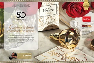 4
Celebra el único
y verdadero amor...
Volare Gold combina cálidas notas
de Rosa Grand Amour, símbolo del amor
eterno, con una dulce base de Caramelo,
para que irradies tu lado más sensual
y romántico.
HAGAMOS DE LA BELLEZA
NUESTRA MEJOR HISTORIA
Perlas Bonceadoras (pág. 6-7)
a solo:
Por la compra deVolare Gold
$ 29.999Puntos: 12
5
  Volare Gold Eau de Parfum
Revive los momentos inolvidables del
verdadero amor con el sensual y
romántico aroma de Volare Gold Eau
de Parfum. La combinación de cálidas
notas de la Rosa Grand Amour,
símbolo del amor eterno, e
ingredientes como la Manzana Roja,
una dulce base de Caramelo y el
Durazno hacen una esencia
destellante que te mantendrá
enamorada toda la vida. 50 ml
33448 $ 109.999
$ 69.999
Puntos: 27
NUEVA
Mayor fijación
Eau de parfum
¡PRUÉBALO!
Frota esta zona y
disfruta de su
aroma
ROSA
GRAND
AMOUR
CARAMELO
FLORAL GOURMAND ROSA
DURAZNO
Si eres Empresario,
obtén 50% de
ganancia inmediata
en este producto.
OFERTA
ANIVERSARIO
 