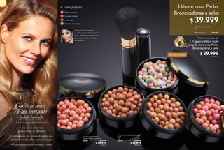 6
  Brocha para Polvos
Tamaño: 12.5 x 2.3 x 2.3 cm.
28759 $ 39.999
$ 19.999
Puntos: 4
4 Tonos perfectos
Rosado que aviva
Coral que ilumina
Arena cálida
Terracota ruborizada
32084 Dark Bronze
32083 Natural Peach
Aplica Perlas Bronceadoras
con la Brocha para Polvo, elimina el
exceso. Aplica formando un 3; desde
la sien a los pómulos, terminando
en la barbilla.
Quítate años
en un instante
Acabado Impecable
• Da un efecto de luminosidad
• Suaviza la apariencia
de finas líneas de expresión
• Enriquecidas con Mineral Complex que
mantiene la hidratación natural de la piel
• Perfectas para aplicar en cuello y escote 7
  Perlas Iluminadoras Giordani
Gold
25 g
32574 $ 84.999
$ 39.999
Puntos: 15
  Perlas Bronceadoras
25 g
Valorizado en: $ 84.999
EDICIÓN LIMITADA
32082 Natural Bronze
32084 Dark Bronze
32081 Natural Radiance
32083 Natural Peach
 
 
 
$ 39.999Puntos: 15
Llévate unas Perlas
Bronceadoras a solo:
Por la compra de
1 FraganciaVolare Gold
(pág.5),lleva unas Perlas
Bronceadoras a solo:
$ 29.999Puntos: 12
 
