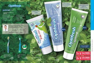88
  Cepillo de Dientes
Cerdas suaves multi-ángulo y
multilimpiador de lengua.
27982 $ 9.999
$ 6.999
Puntos: 1
  Cepillo de Dientes para
Niños
Longitud: 14 cm.
28267 $ 9.999
$ 6.999
Puntos: 1
  Pasta Dental Blanquedora
100 ml
31131 $ 20.999
$ 14.999
Puntos: 6
  Pasta Dental para Niños
Sabor Fresa
50 ml.
31133 $ 17.599
$ 14.999
Puntos: 6
8 BENEFICIOS PARA TUS
DIENTES:
Previene las caries
Previene la formación de placa
Previene el desgaste
del esmalte
Mantiene las encías sanas
"Solo los ingredientes más efectivos y de la más alta calidad son
seleccionados para toda la gama Optifresh,la cual es además
extensamente probada bajo supervisión dental."
Paul Daly,Especialista en Seguridad Cosmética
Refresca el aliento
Fortalece los dientes
Quita manchas
Previene la formación
de sarro
 
 
 
INCLUYE
práctica base
con ventosa
adherente
DIVERTIDO SABOR
A FRESA
Para niños de 2 a 6 años
**Clínicamente probado.
*Basado en pruebas con consumidores.
89
CUIDADOPERSONALCIENCIANATURALSUECA
Cualquier combinación es posible. Sólo pág 89.
  Pasta Dental Herbal
100 ml
31673 $ 20.999
$ 14.999
Puntos: 6
 
 
NO CONTIENEN
TRICLOSÁN
PASTA DENTAL
BLANQUEADORA
Dientes más blancos
en 14 días**
MEZCLA DEACEITES
HERBALES
Protegen los dientes
y dejan un aliento fresco
100ml
100ml
$ 14.999Puntos: 6
$ 19.999Puntos: 8
 