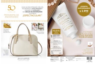 PROGRAMA DE
ANIVERSARIO
SI AÚN NO ERES EMPRESARIO ORIFLAME,
INCORPÓRATE EN ESTE CATÁLOGO Y
ADQUIERE EN CATÁLOGO 5
ESTE BOLSO DEANIVERSARIO
A UN PRECIO
¡ESPECTACULAR!(1)
(1)
Realizando 100 puntos en cada Catálogo.
Visita www.oriflame.co y descubre cómo
puedes convertir la belleza en tu negocio.
Cuenta con correas largas y
cortas para usarse sobre
el hombro o el brazo.
Fondo color dorado
con dos bolsillos:
uno abierto y otro
con cremallera para
guardar objetos de valor.
Bolso imitación
de cuero en
color crema,
diseñado
con un delicado
patrón chevrón.
VIT
AMI
N
A
E
  Crema para Manos Edición de
Oro
30 ml
33196 $ 9.999
UN TOQUE
DORADO PARA
UNAS MANOS
HIDRATADAS
El Aceite de Jojoba
Dorada se absorbe
rápidamente nutriendo,
suavizando y rejuveneciendo
la piel.
La Vitamina E trabaja
como antioxidante que ayuda
a neutralizar el daño de los
radicales libres causados por
la radiación UV.
La Glicerina ayuda a
hidratar las manos dejando
una sensación suave y tersa.
NUEVA
Nº04 - 2017
25 FEB al 17 MAR
Suaviza tus manos
en cualquier momento del día
con una exquisita fórmula
a base de Aceite de Jojoba
Dorada y Vitamina E.
Pedidos online:
www.oriflame.com.co
¿Aún no eres parte de Oriflame?
Conoce más y únete en:
Pedidos
telefónicos:
01 8000 185 800
Consultas:
744 2020
Teléfono
Usted es atendido por
www.oriflame.co
/Oriflame Oriflame Latinoamérica
Oriflame de Colombia S.A.
Casa Matriz
Parque Industrial San Diego, Bodega 1E,Km 1.5
Vía Funza Siberia Funza
Cundinamarca. Colombia.
Copyright©2017byOriflameCosmeticsSA
801004
801004
$ 3.999Puntos: 2
¡OFERTA
ANIVERSARIO!
EDICIÓN
ANIVERSARIO
 