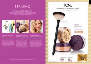 31598
Translucent
31599
Light
31600
Medium
31598Translucent
26 2726
  Wachlarzowy pędzel
do pudru Professional
Wymiary: 17 cm.
24149 29,90
14,90
Delikatnie omiata twarz pudrem
•	 Zapewnia PERFEKCYJNIE MATOWEWYKOŃCZENIE
przez cały dzień*
*Testy konsumenckie z udziałem 61 kobiet.
Puder noszony na podkładzie.
PUDER PYŁKOWY
Dlaczego: Lekkie, utrwalające
makijaż wykończenie
Jak: Nakładaj pędzlem na suchą
skórę, by uzyskać równomierne
pokrycie
  Puder pyłkowy
The ONE
7 g 3141,43/kg
 44,90
21,99
31600 Medium
3159
9
Light


JUŻ OD LAT INSPIRUJEMY
MILIONY
kobiet na całym świecie naszymi
fantastycznymi, innowacyjnymi
produktami. Takimi jak nasza
kolekcja The ONE, przy tworzeniu
której kierujemy się najnowszymi
trendami. Profesjonalne rezultaty
są w zasięgu twojej ręki - maluj się
jak prawdziwa makijażystka!
WACHLARZOWY PĘDZEL
DO PUDRU
LEKKIE,DOSKONALE MATOWE
WYKOŃCZENIE
WIOSENNE TRENDY:
NATURALNA PROMIENNOŚĆ
Pokazy mody na wiosnę i lato
zdominował niewidzialny makijaż
- promienna, jakby pozbawiona
podkładu cera, delikatne, różowe
odcienie na policzkach i usta w
subtelnych kolorach. Jeśli chcesz
mieć tego typu makijaż, użyj Pudru
pyłkowego The ONE, pomadki
Featherlight i różu ze str. 28.
MAKIJAŻ JAK Z POKAZU MODY
Lubisz delikatny makijaż? A może bardziej wyrazisty, przyciągający uwagę?
Cokolwiek wybierzesz, mamy kosmetyki, które spełnią twoje oczekiwania,
pozwalając ci na wykreowanie pożądanego looku.
SEKRET MISTRZA MAKIJAŻU:
PUDER PYŁKOWY THE ONE
Świeży, matowy wygląd cery jest
teraz niezwykle istotny. Delikatny,
dający subtelny efekt puder jest
elastyczny i pracuje razem
z twoją skórą. Utrwala makijaż
bez osadzania się w drobnych
liniach i sprawia, że wyglądasz
doskonale przez cały dzień.
Wystarczy wybrać odcień najlepiej
pasujący do tonacji twojej cery.
NIESKAZITELNA PRZEZ CAŁY DZIEŃ
•	 Perfekcyjnie utrwala makijaż i nadaje mu świeżość na długo
MAKIJAŻ
MAKIJAŻ
T WOJE MAR ZENIA – NASZ Ą INSPIR ACJĄ™
SPECJALNA OFERTA
JUBILEUSZOWA
-50%
 