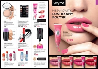 20386
Porcelain
20388
Sand
20387
Ivory
31865PinkMenthol
31866OrangeZest
32858FrostedPlum
20531 Matte light
20533
Black
31902
Natural Beige
31901
Snow Touch
26496 Clover Haze
26497 Pink Blush
26498 Soft Coral 26499 Cerise 26500 Hot Red
42 43
 ﻿Podkład Very Me Smoothie
Odżywczy podkład wzbogacony
ekstraktem z owoców leśnych i jogurtu
zapewnia perfekcyjny efekt kryjący.
30 ml 763,33/l
 22,90
 ﻿Matujący puder prasowany
Very Me
Matująca formuła pochłania nadmiar
sebum i zapewnia świeży wygląd.
Skutecznie maskuje niedoskonałości,
nie zmieniając naturalnego kolorytu cery.
9 g 2544,44/kg
 22,90
 ﻿Błyszczyk do ust
Very Me Pink Me Perfect
Transparentny błyszczyk, który po nałożeniu
na usta zmienia się w Twój indywidualny odcień
różu. 10 ml 1299,00/l
 17,90 12,99
 ﻿Paletka cieni do powiek Very Me
Light Smokey For your eyes only
Fantastyczna paletka zawierajaca
8 kremowych, wspaniale się
rozprowadzających cieni do powiek
o satynowym wykończeniu. Z dołączonym
aplikatorem. 4,8 g 5206,25/kg
31877 42,90 24,99
 ﻿Balsam do ust
Very Me Colour Mania
Nawilżający balsam do ust, który nadaje
im delikatny, perłowy kolor i świeży
zapach – miętowy lub pomarańczowy.
5 g 2580,00/kg
 12,90
Jeśli marzysz o wyrazistym
różowym kolorze ust, ale nie
możesz znaleźć właściwego
odcienia, to Pink Me Perfect
jest idealny dla Ciebie! Pozwala
osiągnąć efekt kolorystyczny
podobny do pomadki w
płynie. Bardzo różowy, bardzo
błyszczący, bardzo szykowny
i bardzo wTwoim stylu!
OSTATNI RAZ
W KATALOGU
 ﻿Pogrubiający tusz do rzęs
Very Me Fat Lash
Bezkonkurencyjnie gęste rzęsy dzięki
innowacyjnej szczoteczce i formule
o działaniu pogrubiającym. 8 ml 2487,50/l
 19,90
 ﻿Podkład Very Me No Time For Shine
Matujący podkład zapewniający średnie krycie,
pochłania nadmiar sebum i zapewnia piękne
wykończenie bez połysku. Do cery tłustej
i mieszanej. 30 ml 433,00/l
 22,90
12,99
 ﻿Podkład Very Me No Time For Shine
Matujący podkład zapewniający średnie krycie,
pochłania nadmiar sebum i zapewnia piękne
wykończenie bez połysku. Do cery tłustej
i mieszanej. 30 ml 763,33/l
 22,90
OSTATNI RAZ
W KATALOGU
EDYCJA
LIMITOWANA
MAKIJAŻ
 ﻿Błyszczyk do ust
Very Me Mirror
Efekt lustrzanego odbicia na Twoich
ustach! Piękne, intensywne odcienie,
pełne pokrycie i połysk, który nie ma
sobie równych - idealny wybór dla
kobiety, która lubi błyszczeć
w towarzystwie! 10 ml 999,00/l
 18,90
NIESAMOWITY
LUSTRZANY
POŁYSK!
9,99
Przed
5 minut później
20531
Matte
light
20532
Matte
latte
22497LovePink
 ﻿Pomadka Very Me Frost Addict
Szminka w twarzowych odcieniach,
połyskujących mroźnym, perłowym
blaskiem. 4 g 2997,50/kg
 18,90 11,99
 