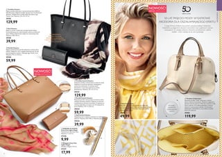 52 53
W Ś R O D K U
Zapięcie na zamek
błyskawiczny, podszewka,
1 duża kieszonka i 1 kieszonka
zapinana na suwak.
NOWOŚĆ!
EDYCJA LIMITOWANA
AKCESORIA
Z okazji 50-lecia Oriflame stworzyliśmy specjalną kolekcję Celebration.
Ozdobiliśmy ją eleganckimi, złocistymi elementami oraz wyjątkowym wzorem
nawiązującym do naszego jubileuszu. Klasyczne, ponadczasowe i piękne
dodatki - mamy nadzieję, że się wam spodobają!
NOWOŚĆ!
EDYCJA LIMITOWANA
W środku:
podszewka
z jubileuszowym
wzorem










  Torebka Classica
Piękna torebka wykonana z czarnej imitacji skóry Saffiano.
Wyrafinowany, elegancki projekt, łączący czerń ze złocistymi
detalami. Wyjątkowość torebki podkreśla sławne logo
Tender Care. Wymiary: 35 x 15 x 27 cm.
29103
129,99
  Portfel Classica
Piękny, ponadczasowy portfel wykonany z imitacji skóry
Saffiano. Elegancka czerń wygląda doskonale jako tło dla
kontrastujących przeszyć i sławnego logo Tender Care.
Wymiary: 19 x 3 x 10,5 cm.
29104
59,99
  Szal Classica
Jedyny w swoim rodzaju szal, którego miękkie sploty
harmonijnie łączą się z abstrakcyjnym wzorem w kolorach
ziemi. Modne wykończenie nadaje mu nowoczesny look.
Wymiary: 190 x 90 cm.
29105
39,99
  Torebka Camel Classica
Klasyczna torebka z imitacji skóry w kolorze camel.
Zapinana na suwak ze stylowym, ułatwiającym
otwieranie elementem. Z wewnętrznymi
kieszeniami, w tym dużą zapinaną na zamek
błyskawiczny. Wymiary: 35 x 15 x 27 cm.
29332
129,99
  Portfel Camel Classica
Klasyczny portfel z imitacji skóry w kolorze camel,
zdobiony złocistym detalem. Zapinany na zatrzask,
z podszewką w odcieniu kremowym. Z zapinaną na
suwak przegródką na monety oraz 12 miejscami na
karty. Wymiary: 19 x 3 x 10,5 cm.
29333
59,99
  Szal Camel Classica
Wyjątkowy szal z modnymi nadrukami w ciekawych
kolorach. Wymiary: 90 x 190 cm. Materiał: poliester.
29334
39,99
  Zakładka do książek
Fairy City Lights Angel
Testowana na obecność niklu.
Wymiary: 7 x 6,5 cm.
27236
9,99
  Długopis Fairy City
Lights Angel
Wymiary: długość 13,2 cm.
27237
17,99
  Torebka Celebration
Klasyczna torebka hobo wykonana z imitacji
skóry w kolorze kremowym. Zdobiona eleganckim,
słynnym wzorem chevron. Może być noszona w ręku
lub na ramieniu. W środku podszewka o wzorze
chevron w cytrynowym odcieniu. Ze złocistymi
elementami i kieszonkami, w tym jedną na suwak.
31,5 x 14 x 23,5 cm
29403
119,99
  Szal Celebration
Elegancki, miękki niczym jedwab szal, wykonany
z poliestru. Luksusowy i lekki, zdobiony biało-żółtym
wzorem. Delikatny i klasyczny, doda szyku każdej
stylizacji. 160 x 90 cm
29404
49,99
50 LAT PASJI DO MODY: WYJĄTKOWE
AKCESORIA DLA OSZAŁAMIAJĄCEGO EFEKTU
 