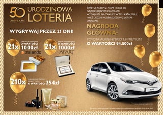 4 5
50LATORIFLAME
ŚWIĘTUJ RAZEM Z NAMI I CIESZ SIĘ
NAJPIĘKNIEJSZYMI CHWILAMI.
WYDAJ 69ZŁ NA ZAKUPY WTYM KATALOGU
IWEŹ UDZIAŁW JUBILEUSZOWEJ LOTERII
ORIFLAME.
URODZINOWA
LOTERIA
21x 21x
210x
WYGRYWAJ PRZEZ 21 DNI!
KARTA UPOMINKOWA
O WARTOŚCI
1000zł
KARTA UPOMINKOWA
O WARTOŚCI
1000zł
LUKSUSOWY ZESTAW
KOSMETYKÓW
NAGRODA
GŁÓWNA:
TOYOTA AURIS HYBRID 1.8 PREMIUM
O WARTOŚCI 94.500zł
Zarejestruj swoje zgłoszenie na www.oriflame.pl/urodzinowaloteria w dniach 21.03-10.04. 2017
O WARTOŚCI 254zł
*Wyposażenie modelu przedstawionego na zdjęciu
różni się od podanego w regulaminie loterii.
 