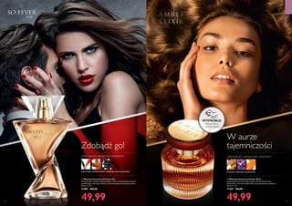 

64 65
ZAPACHY
ORIENTALNO-WANILIOWO-DRZEWNY
bursztyn, heliotrop, mandarynka
W aurze
tajemniczości
kwiat imbiru,słodkie drzewo sandałowe,czarna porzeczka
ORIENTALNO-WANILIOWO-DRZEWNY
Zdobądź go!
WYPRÓBUJ!
Potrzyj flakon
i poznaj zapach!
  Woda perfumowana Amber Elixir
Inspiracji do stworzenia tego zapachu dostarczył bursztyn.
Amber Elixir emanuje zmysłowością i ponadczasowym pięknem.
50 ml 999,80/l
11367 104,90
49,99
  Woda perfumowana So Fever Her
Prowokacyjny, odważny zapach kobiecy, który uwodzi słodyczą drzewa
sandałowego i czarnej porzeczki, a zniewala ognistą nutą kwiatu imbiru.
50 ml 999,80/l
31099 104,90
49,99
 